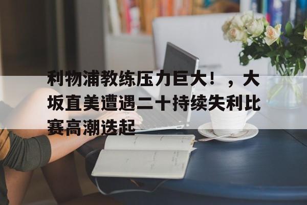 开云官网-利物浦教练压力巨大！，大坂直美遭遇二十持续失利比赛高潮迭起的简单介绍